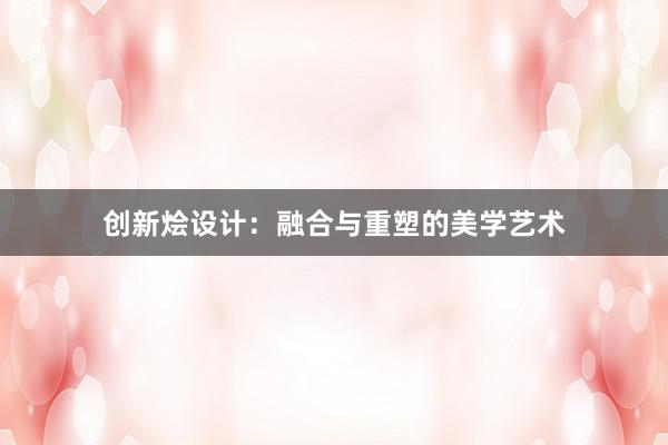 创新烩设计：融合与重塑的美学艺术